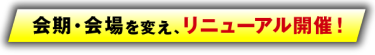 会期・会場を変え、リニューアル開催！