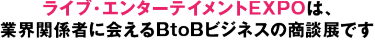 ライブ・エンターテイメントEXPOは、 業界関係者に会えるBtoBビジネスの商談展です