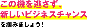 この機を逃さず、 新しいビジネスチャンス を掴みましょう！
