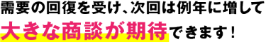 需要の回復を受け、次回は例年に増して 大きな商談が期待できます！