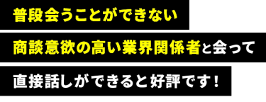  普段会うことができない 商談意欲の高い業界関係者と会って 直接話しができると好評です！