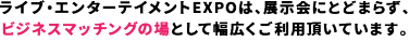 ライブ・エンターテイメントEXPOは、展示会にとどまらず、 ビジネスマッチングの場として幅広くご利用頂いています。